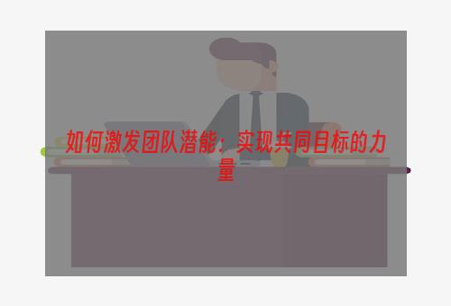 如何激发团队潜能：实现共同目标的力量