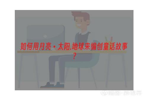 如何用月亮•太阳.地球来编创童话故事？