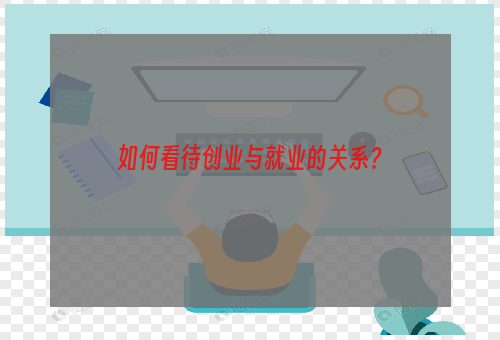 如何看待创业与就业的关系？