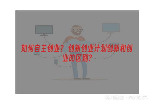 如何自主创业？ 创新创业计划创新和创业的区别？