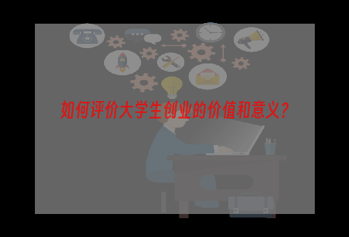 如何评价大学生创业的价值和意义？