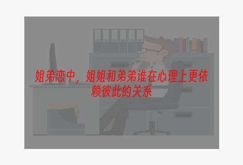姐弟恋中，姐姐和弟弟谁在心理上更依赖彼此的关系