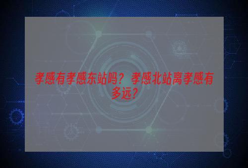 孝感有孝感东站吗？ 孝感北站离孝感有多远？