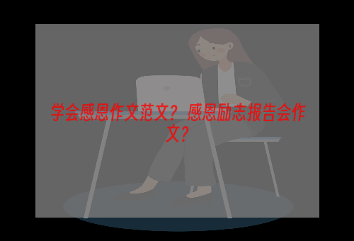 学会感恩作文范文？ 感恩励志报告会作文？