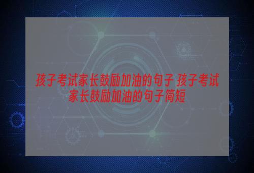 孩子考试家长鼓励加油的句子 孩子考试家长鼓励加油的句子简短