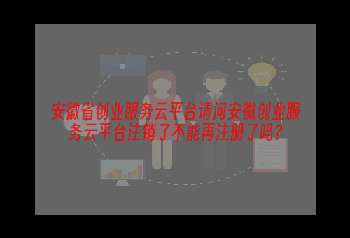 安徽省创业服务云平台请问安徽创业服务云平台注销了不能再注册了吗？