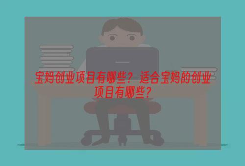 宝妈创业项目有哪些？ 适合宝妈的创业项目有哪些？
