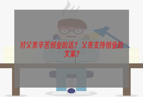 对父亲辛苦创业的话？ 父亲支持创业的文案？
