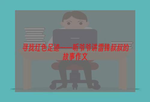 寻找红色足迹——听爷爷讲雷锋叔叔的故事作文