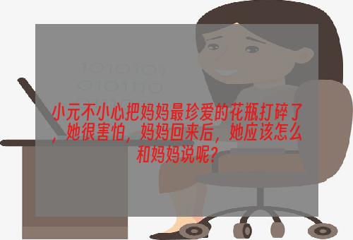 小元不小心把妈妈最珍爱的花瓶打碎了，她很害怕，妈妈回来后，她应该怎么和妈妈说呢?