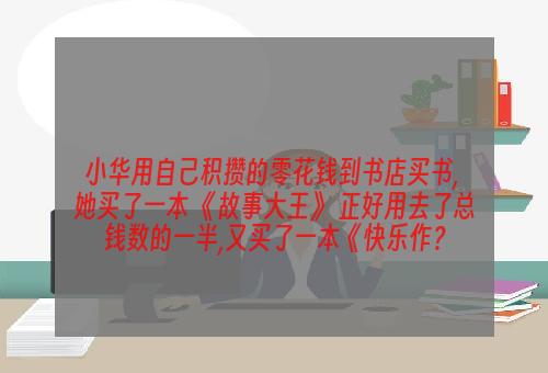 小华用自己积攒的零花钱到书店买书, 她买了一本 《故事大王》 正好用去了总钱数的一半,又买了一本《快乐作？
