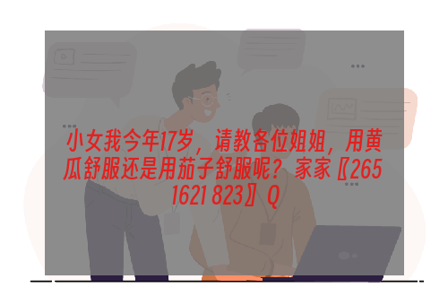 小女我今年17岁，请教各位姐姐，用黄瓜舒服还是用茄子舒服呢？ 家家〖265 1621 823〗 Q