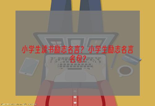 小学生读书励志名言？ 小学生励志名言名句？