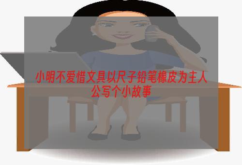 小明不爱惜文具以尺子铅笔橡皮为主人公写个小故事