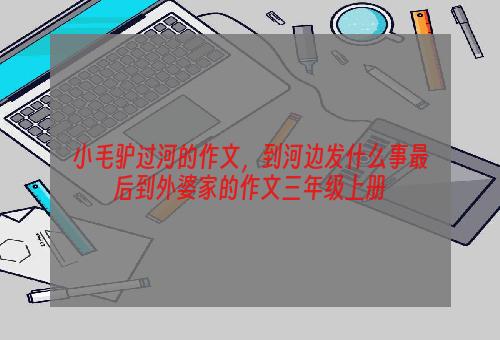 小毛驴过河的作文，到河边发什么事最后到外婆家的作文三年级上册