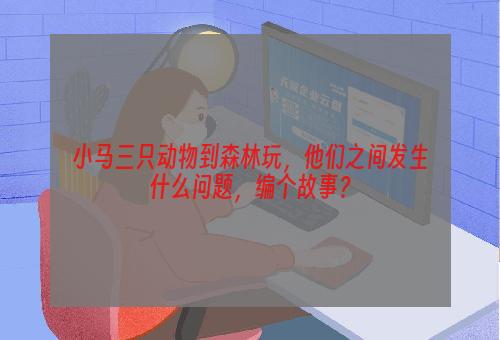 小马三只动物到森林玩，他们之间发生什么问题，编个故事？