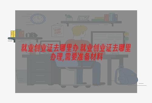 就业创业证去哪里办 就业创业证去哪里办理,需要准备材料