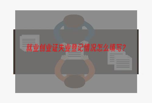 就业创业证失业登记情况怎么填写？