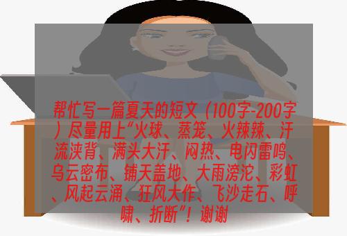 帮忙写一篇夏天的短文（100字-200字）尽量用上“火球、蒸笼、火辣辣、汗流浃背、满头大汗、闷热、电闪雷鸣、乌云密布、铺天盖地、大雨滂沱、彩虹、风起云涌、狂风大作、飞沙走石、呼啸、折断”！谢谢