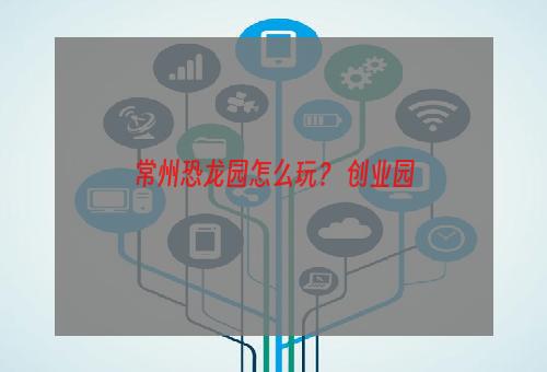 常州恐龙园怎么玩？ 创业园