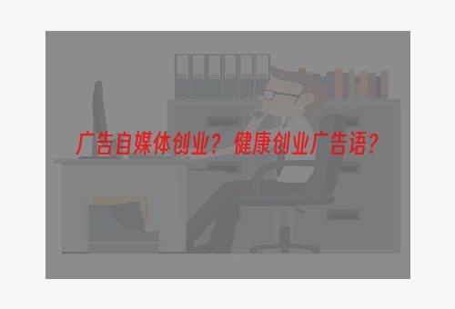 广告自媒体创业？ 健康创业广告语？