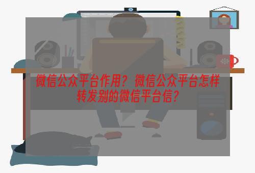 微信公众平台作用？ 微信公众平台怎样转发别的微信平台信？