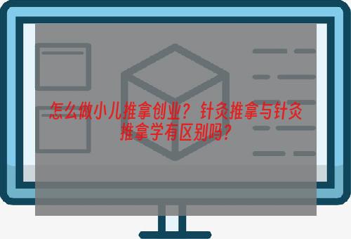 怎么做小儿推拿创业？ 针灸推拿与针灸推拿学有区别吗？