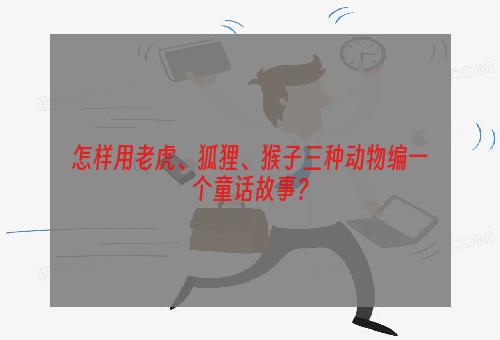 怎样用老虎、狐狸、猴子三种动物编一个童话故事？