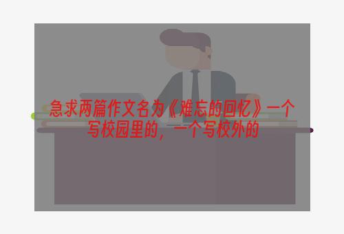 急求两篇作文名为《难忘的回忆》一个写校园里的，一个写校外的