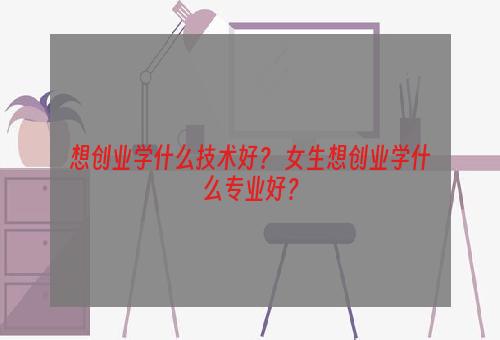 想创业学什么技术好？ 女生想创业学什么专业好？