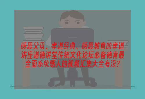 感恩父母、孝道经典、感恩教育的孝道讲座道德讲堂传统文化论坛必备德育最全面系统感人的视频汇集大全有没？
