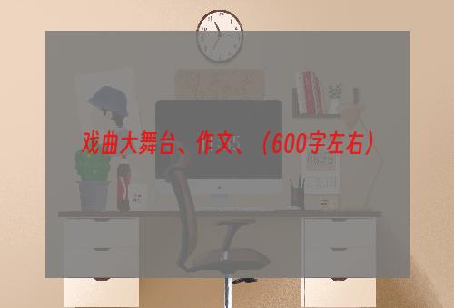 戏曲大舞台、作文、（600字左右）