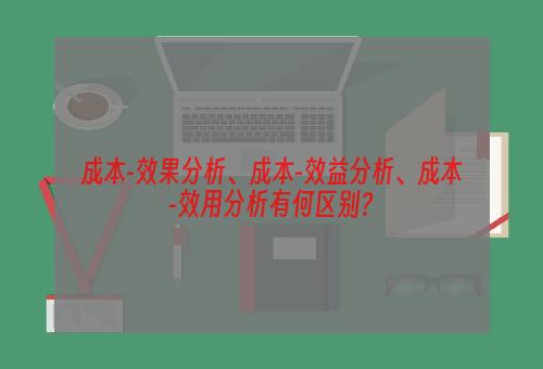 成本-效果分析、成本-效益分析、成本-效用分析有何区别？