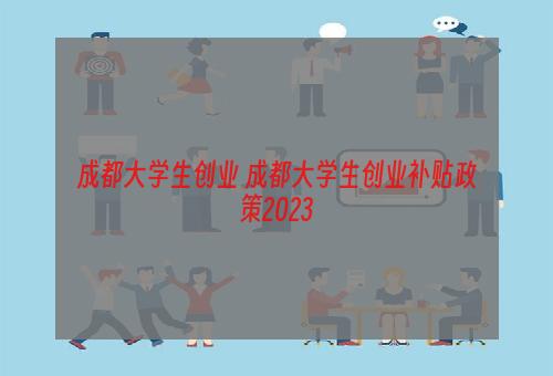 成都大学生创业 成都大学生创业补贴政策2023