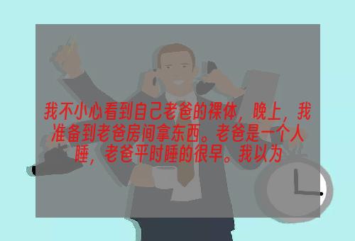 我不小心看到自己老爸的裸体，晚上，我准备到老爸房间拿东西。老爸是一个人睡，老爸平时睡的很早。我以为