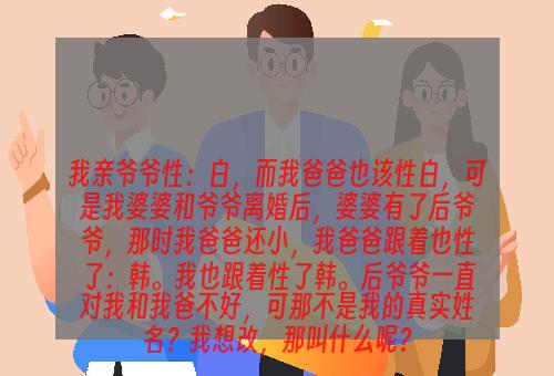 我亲爷爷性：白，而我爸爸也该性白，可是我婆婆和爷爷离婚后，婆婆有了后爷爷，那时我爸爸还小，我爸爸跟着也性了：韩。我也跟着性了韩。后爷爷一直对我和我爸不好，可那不是我的真实姓名？我想改，那叫什么呢？