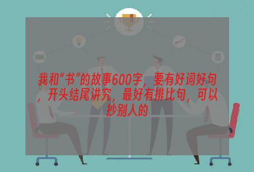 我和“书”的故事600字，要有好词好句，开头结尾讲究，最好有排比句，可以抄别人的