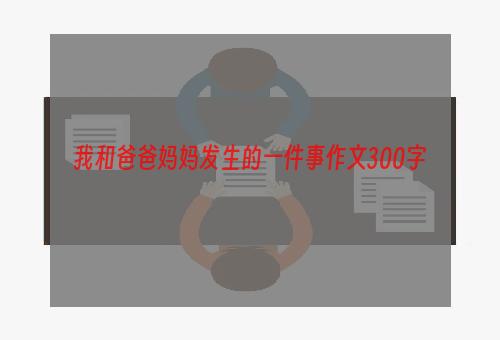 我和爸爸妈妈发生的一件事作文300字