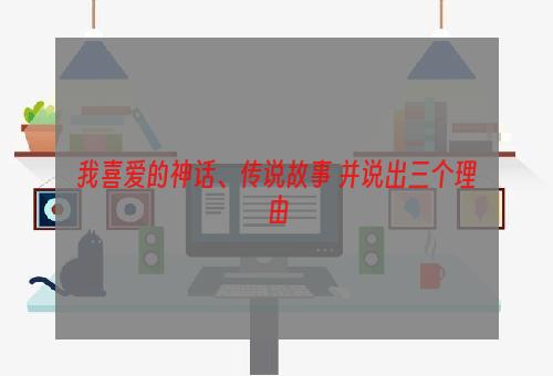 我喜爱的神话、传说故事 并说出三个理由