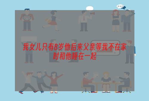 我女儿只有8岁他后来父亲等我不在家时和他睡在一起