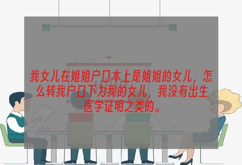 我女儿在姐姐户口本上是姐姐的女儿，怎么转我户口下为我的女儿，我没有出生医学证明之类的。