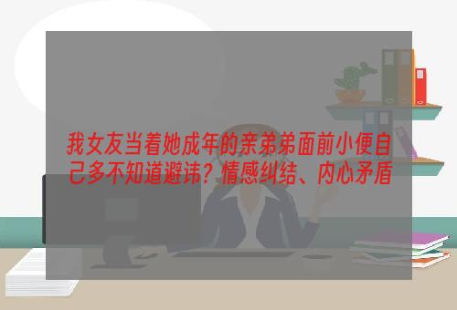 我女友当着她成年的亲弟弟面前小便自己多不知道避讳？情感纠结、内心矛盾