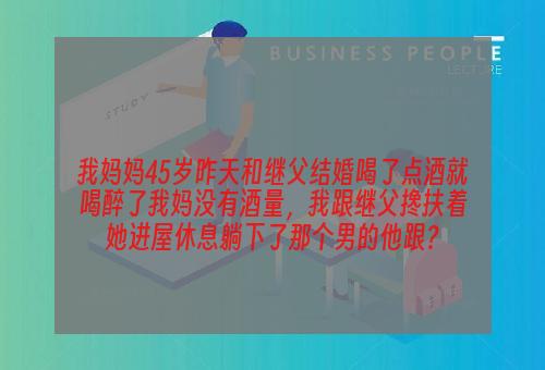 我妈妈45岁昨天和继父结婚喝了点酒就喝醉了我妈没有酒量，我跟继父搀扶着她进屋休息躺下了那个男的他跟？