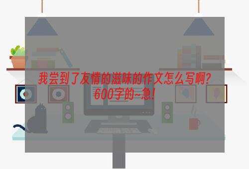 我尝到了友情的滋味的作文怎么写啊?600字的~急!