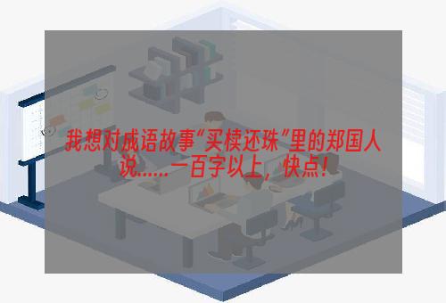 我想对成语故事“买椟还珠”里的郑国人说......一百字以上，快点！