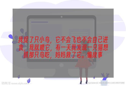 我捉了只小鸟，它不会飞也不会自己进食，我就喂它，有一天我发现一只猫想抓那只鸟吃，妈妈救了它。编故事