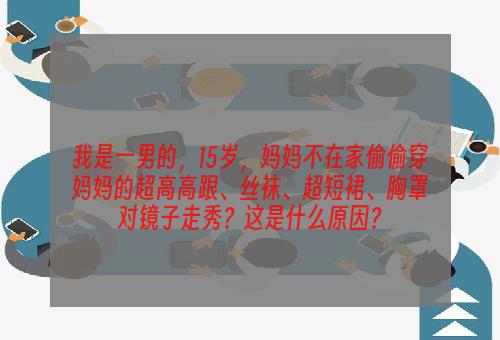 我是一男的，15岁，妈妈不在家偷偷穿妈妈的超高高跟、丝袜、超短裙、胸罩对镜子走秀？这是什么原因？