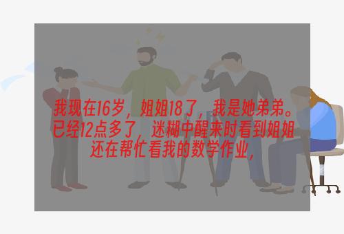 我现在16岁，姐姐18了，我是她弟弟。已经12点多了，迷糊中醒来时看到姐姐还在帮忙看我的数学作业，