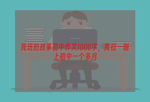 我班的故事初中作文1000字，我初一刚上初中一个多月