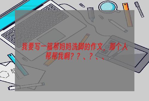 我要写一篇帮妈妈洗脚的作文，那个人帮帮我啊？？、？、、